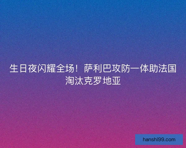 生日夜闪耀全场！萨利巴攻防一体助法国淘汰克罗地亚