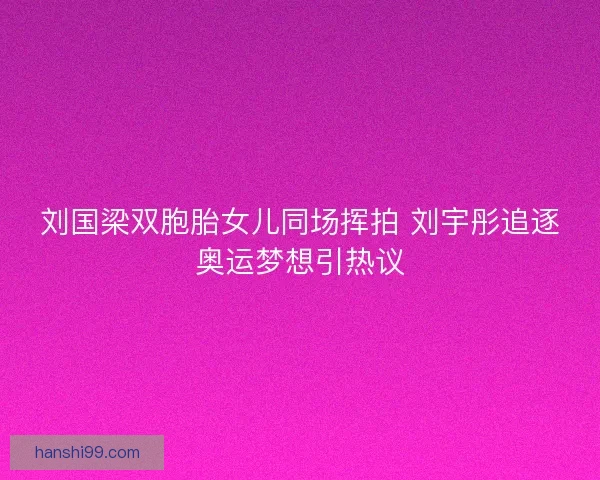 刘国梁双胞胎女儿同场挥拍 刘宇彤追逐奥运梦想引热议