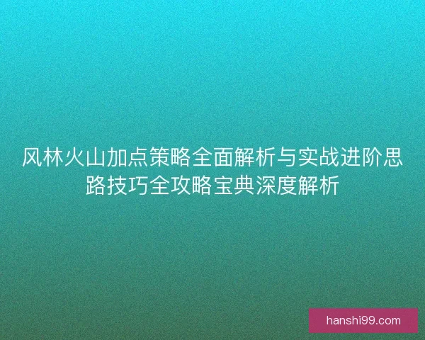 风林火山加点策略全面解析与实战进阶思路技巧全攻略宝典深度解析