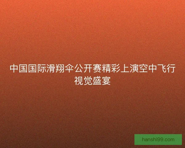 中国国际滑翔伞公开赛精彩上演空中飞行视觉盛宴